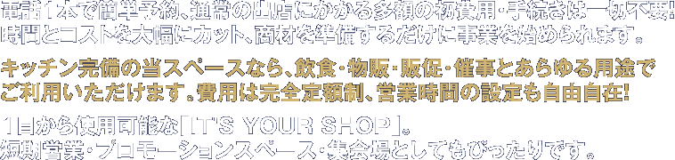 キッチン完備の当スペースなら、飲食・物販・展示会・販促・催事とあらゆる目的でご利用いただけます。費用は完全定額制、営業時間の設定も自由自在！１日から使用可能な「IT'S YOUR SHOP」は、都内最安のレンタルスペースです。